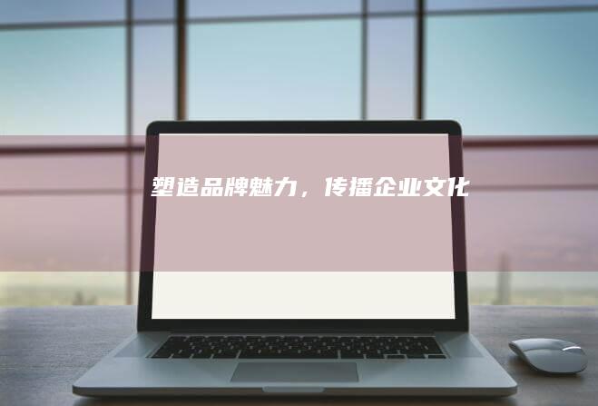 塑造品牌魅力，传播企业文化